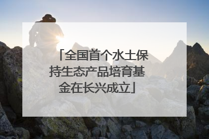 全国首个水土保持生态产品培育基金在长兴成立